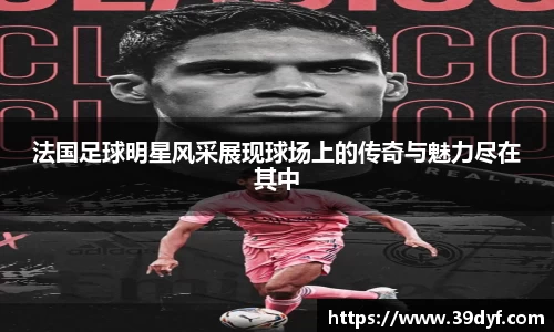 法国足球明星风采展现球场上的传奇与魅力尽在其中